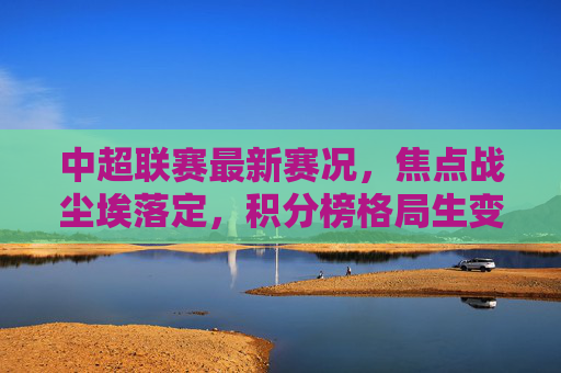 中超联赛最新赛况,焦点战尘埃落定,积分榜格局生变,争冠与保级双线升温,中超焦点战尘埃落定 积分榜格局生变争冠保级双线升温