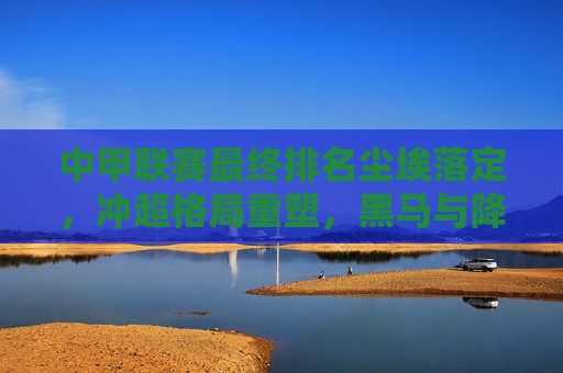 中甲联赛最终排名尘埃落定,冲超格局重塑,黑马与降级队引关注,中甲最终排名定局,冲超格局重塑,黑马降级队引关注