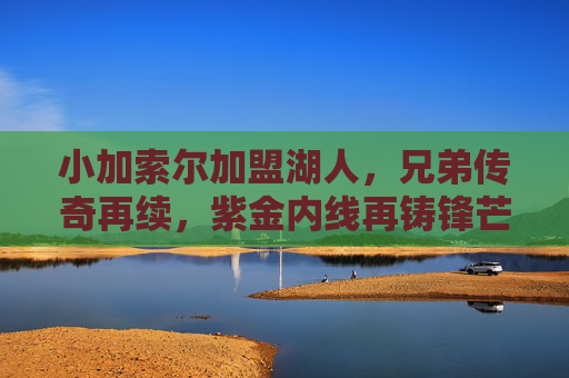 小加索尔加盟湖人,兄弟传奇再续,紫金内线再铸锋芒,小加索尔加盟湖人,兄弟传奇再续,紫金内线锋芒再铸