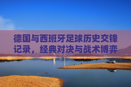 德国与西班牙足球历史交锋记录,经典对决与战术博弈,德国西班牙足球交锋史,经典对决与战术博弈
