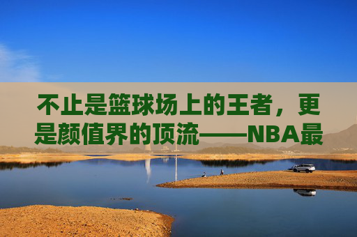 不止是篮球场上的王者，更是颜值界的顶流——NBA最帅球员盘点，不止球场王者，更是颜值顶流，NBA最帅球员盘点