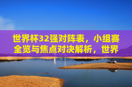 世界杯32强对阵表,小组赛全览与焦点对决解析,世界杯32强小组赛全览,对阵表与焦点对决解析