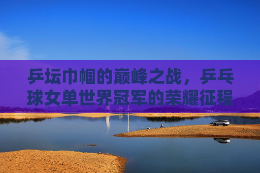 乒坛巾帼的巅峰之战,乒乓球女单世界冠军的荣耀征程,乒坛巾帼巅峰战,女单世界冠军荣耀征程