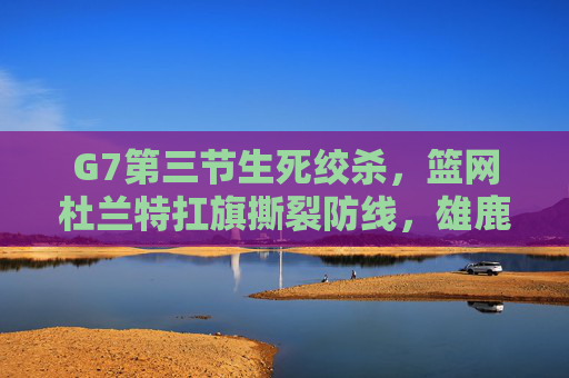 G7第三节生死绞杀,篮网杜兰特扛旗撕裂防线,雄鹿王座动摇,G7生死战杜兰特扛旗撕裂防线 雄鹿王座动摇