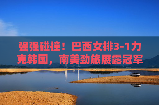 强强碰撞!巴西女排3-1力克韩国,南美劲旅展露冠军底蕴