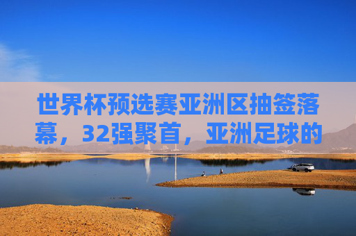 世界杯预选赛亚洲区抽签落幕,32强聚首,亚洲足球的机遇与挑战,世界杯预选赛亚洲区抽签落幕,32强聚首,亚洲足球迎机遇与挑战