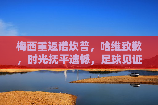 梅西重返诺坎普,哈维致歉,时光抚平遗憾,足球见证深情