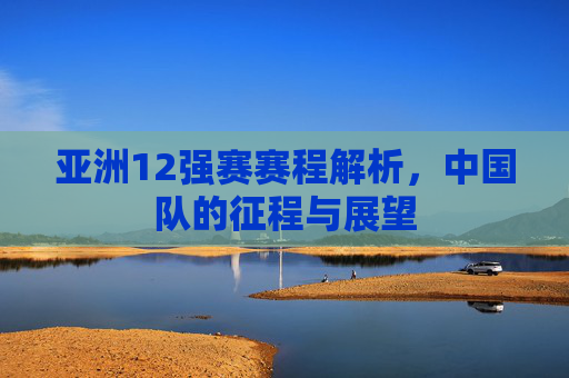 亚洲12强赛赛程解析,中国队的征程与展望