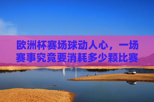 欧洲杯赛场球动人心,一场赛事究竟要消耗多少颗比赛用球?欧洲杯一场赛事要消耗多少颗比赛用球?
