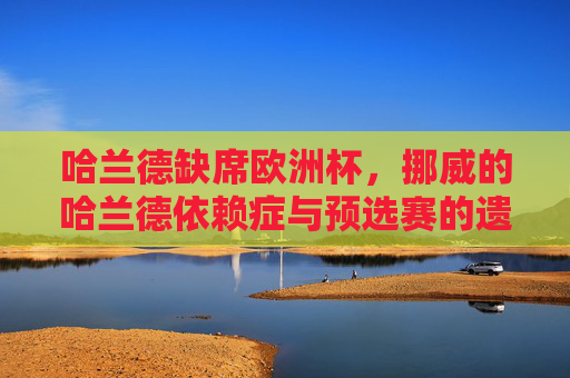 哈兰德缺席欧洲杯,挪威的哈兰德依赖症与预选赛的遗憾,哈兰德缺席,挪威的依赖症与预选赛遗憾