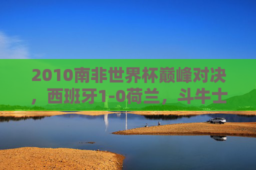 2010南非世界杯巅峰对决,西班牙1-0荷兰,斗牛士首捧大力神杯,橙衣军团的遗憾与荣耀,2010南非世界杯巅峰对决,西班牙1-0荷兰,斗牛士首捧大力神杯,橙衣军团荣耀与遗憾