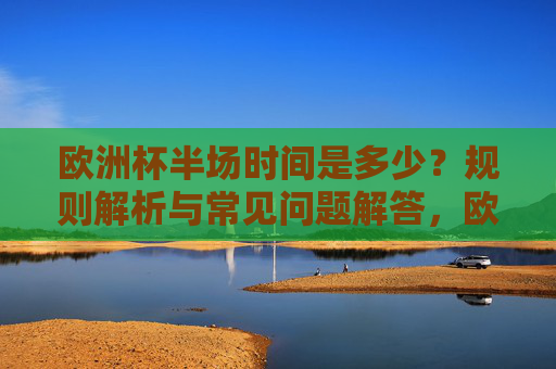 欧洲杯半场时间是多少？规则解析与常见问题解答，欧洲杯半场时间，规则解析与常见问题解答