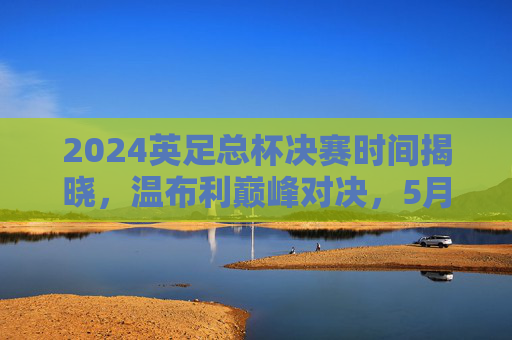 2024英足总杯决赛时间揭晓,温布利巅峰对决,5月18日上演赛季压轴大戏,2024英足总杯决赛5月18日温布利巅峰对决