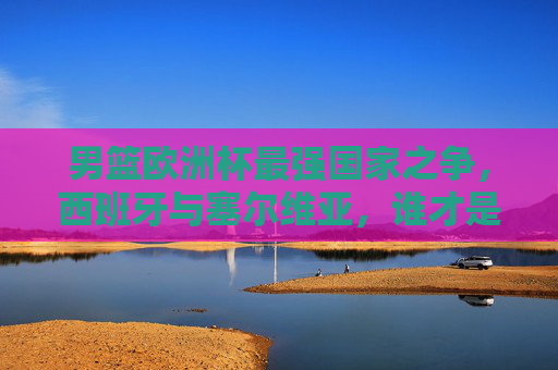 男篮欧洲杯最强国家之争，西班牙与塞尔维亚，谁才是王中之王？男篮欧洲杯王中之王之争，西班牙VS塞尔维亚