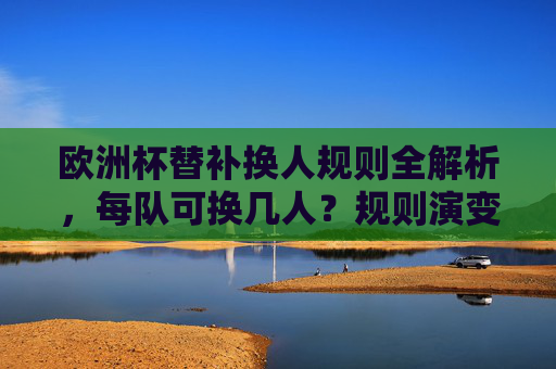 欧洲杯替补换人规则全解析,每队可换几人?规则演变与战术智慧,欧洲杯替补换人规则全解,名额、演变与战术智慧