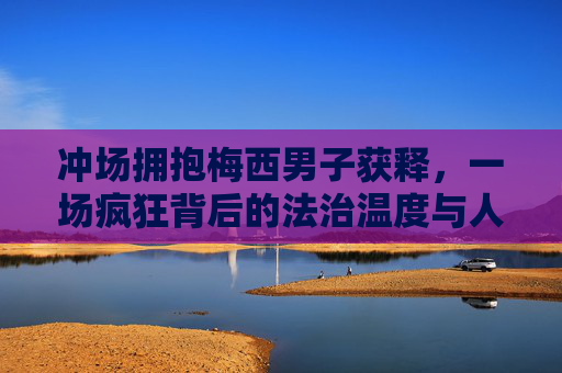冲场拥抱梅西男子获释,一场疯狂背后的法治温度与人性思考