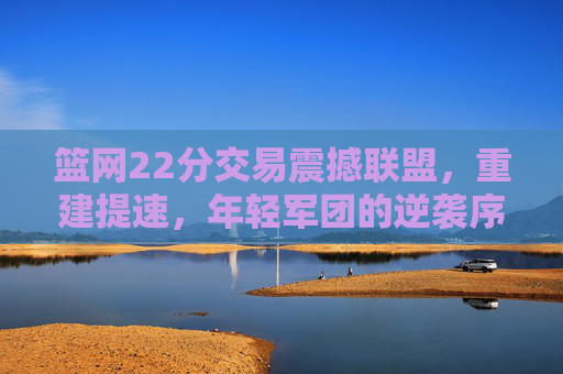 篮网22分交易震撼联盟,重建提速,年轻军团的逆袭序章,篮网22分交易震撼联盟,重建提速开启年轻军团逆袭序章