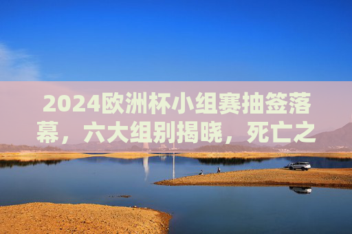 2024欧洲杯小组赛抽签落幕，六大组别揭晓，死亡之组与黑马悬念并存，2024欧洲杯小组赛抽签落幕，六大组别揭晓，死亡之组与黑马悬念并存