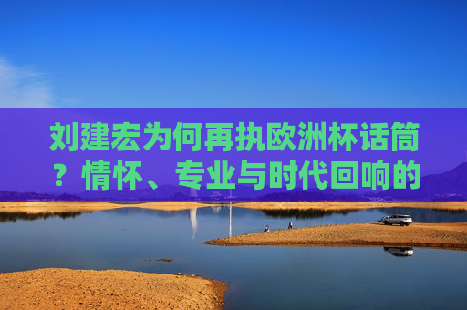 刘建宏为何再执欧洲杯话筒？情怀、专业与时代回响的交织，刘建宏再执欧洲杯话筒，情怀、专业与时代回响的交织