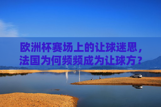 欧洲杯赛场上的让球迷思,法国为何频频成为让球方?欧洲杯赛场让球迷思,法国为何频频成为让球方?