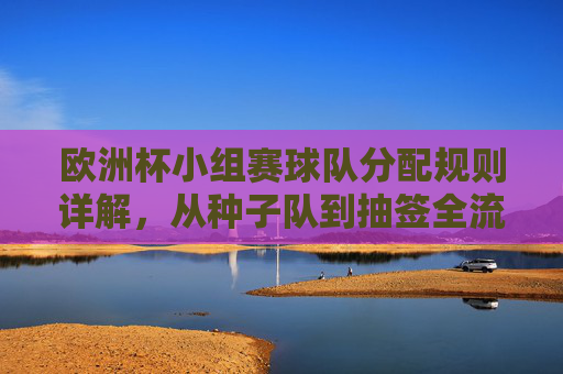 欧洲杯小组赛球队分配规则详解，从种子队到抽签全流程，欧洲杯小组赛球队分配规则，从种子队到抽签全流程详解