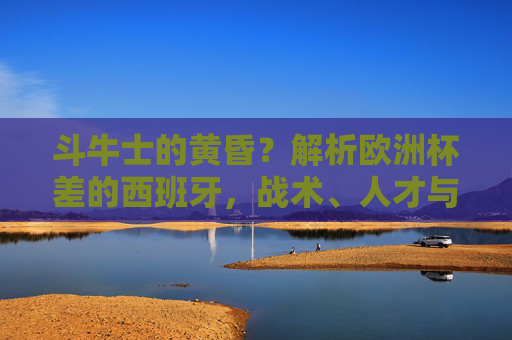斗牛士的黄昏?解析欧洲杯差的西班牙,战术、人才与时代的困境,斗牛士的黄昏,欧洲杯失利背后的战术、人才与时代困境