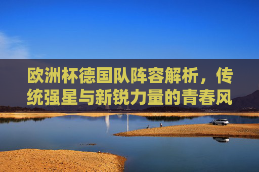 欧洲杯德国队阵容解析，传统强星与新锐力量的青春风暴，欧洲杯德国队阵容，传统强星与新锐的青春风暴
