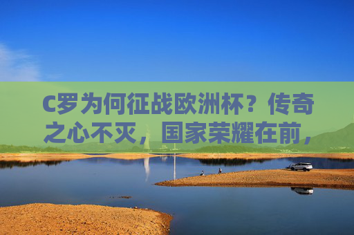 C罗为何征战欧洲杯?传奇之心不灭,国家荣耀在前,C罗欧洲杯,传奇之心不灭,国家荣耀在前