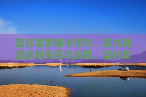 蓝衫军梦断卡塔尔,意大利足球的失落与反思,蓝衫军梦断卡塔尔,意大利足球的失落与反思