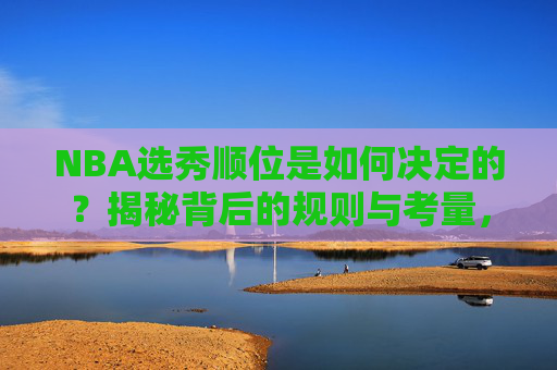 NBA选秀顺位是如何决定的?揭秘背后的规则与考量,NBA选秀顺位决定规则与考量揭秘