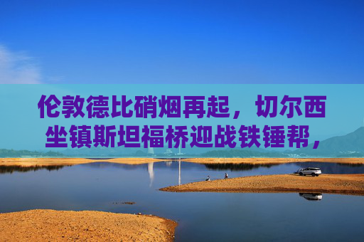 伦敦德比硝烟再起,切尔西坐镇斯坦福桥迎战铁锤帮,谁能笑傲英超?伦敦德比硝烟再起,切尔西坐镇斯坦福桥迎战铁锤帮,谁能笑傲英超?