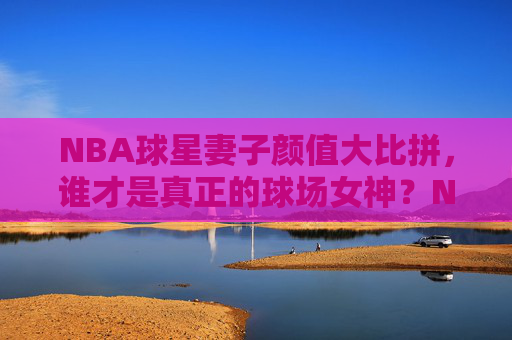 NBA球星妻子颜值大比拼,谁才是真正的球场女神?NBA球星妻子颜值大比拼,谁才是真正的球场女神?
