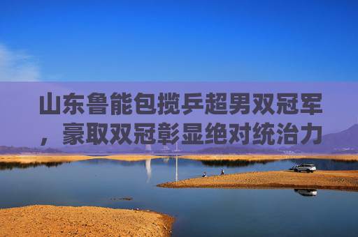 山东鲁能包揽乒超男双冠军，豪取双冠彰显绝对统治力，山东鲁能包揽乒超男双双冠 彰显绝对统治力
