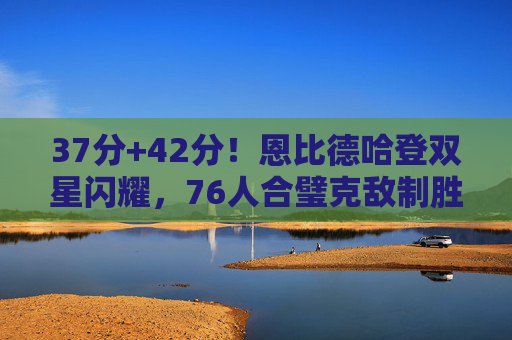 37分+42分!恩比德哈登双星闪耀,76人合璧克敌制胜,恩比德哈登37+42双闪耀,76人合璧克敌制胜