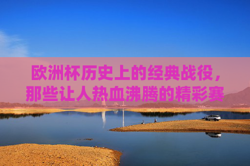 欧洲杯历史上的经典战役,那些让人热血沸腾的精彩赛事,欧洲杯经典战役,热血沸腾的精彩瞬间
