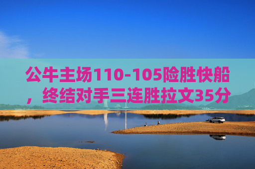 公牛主场110-105险胜快船，终结对手三连胜拉文35分率队逆转，公牛主场逆转险胜快船 拉文35分终结对手三连胜