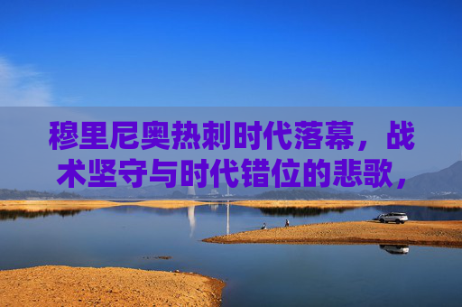 穆里尼奥热刺时代落幕,战术坚守与时代错位的悲歌,穆里尼奥热刺悲歌,战术坚守与时代错位