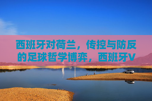 西班牙对荷兰,传控与防反的足球哲学博弈,西班牙VS荷兰,传控与防反的足球哲学博弈