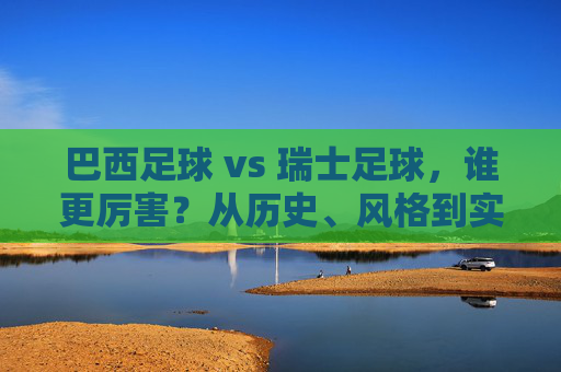 巴西足球 vs 瑞士足球，谁更厉害？从历史、风格到实战的全面对比，巴西足球vs瑞士足球，历史风格实战谁更厉害？