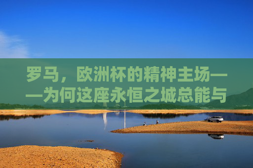 罗马，欧洲杯的精神主场——为何这座永恒之城总能与足球共鸣，罗马，欧洲杯永恒的精神主场