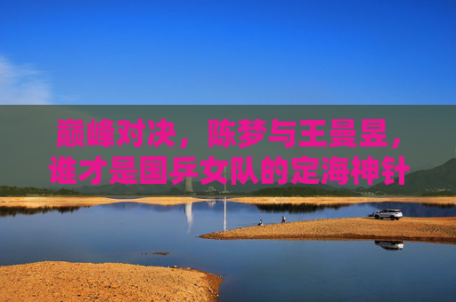 巅峰对决，陈梦与王曼昱，谁才是国乒女队的定海神针？陈梦王曼昱巅峰对决，国乒女队定海神针谁属？