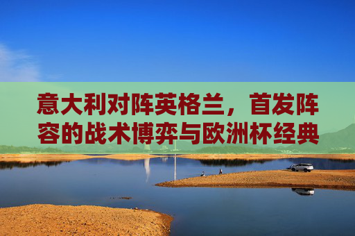 意大利对阵英格兰，首发阵容的战术博弈与欧洲杯经典对决预演，意大利vs英格兰，首发阵容战术博弈与欧洲杯经典对决预演
