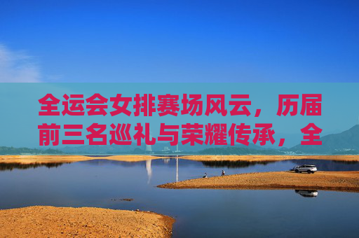 全运会女排赛场风云，历届前三名巡礼与荣耀传承，全运会女排荣耀巡礼，赛场风云与传承