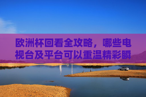 欧洲杯回看全攻略，哪些电视台及平台可以重温精彩瞬间？欧洲杯回看全攻略，电视台及平台重温指南