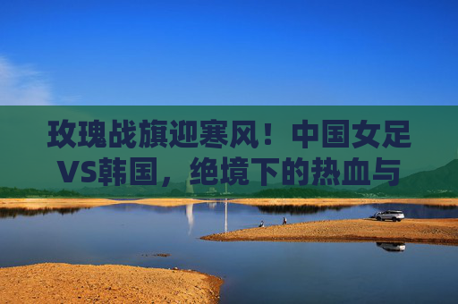 玫瑰战旗迎寒风！中国女足VS韩国，绝境下的热血与荣光，玫瑰战旗迎寒风！中国女足绝境战韩国，热血荣光铸就