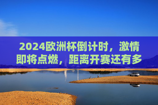 2024欧洲杯倒计时,激情即将点燃,距离开赛还有多少天?2024欧洲杯倒计时,激情即将点燃,开赛倒计时