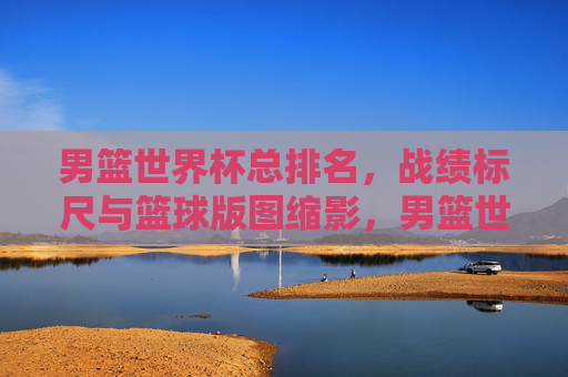 男篮世界杯总排名,战绩标尺与篮球版图缩影,男篮世界杯总排名,战绩标尺与篮球版图缩影