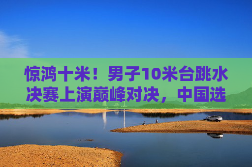 惊鸿十米!男子10米台跳水决赛上演巅峰对决,中国选手水花消失术震撼全场,男子10米台跳水决赛巅峰对决,中国选手水花消失术震撼全场