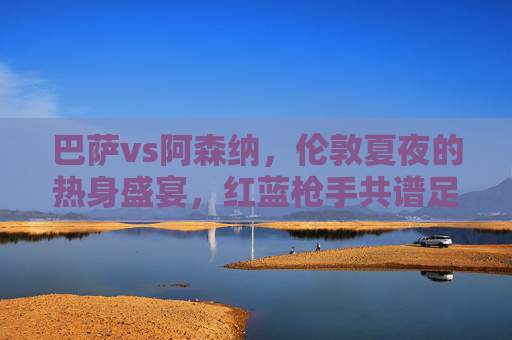 巴萨vs阿森纳,伦敦夏夜的热身盛宴,红蓝枪手共谱足球情缘,巴萨阿森纳伦敦夏夜热身盛宴,红蓝枪手共谱足球情缘