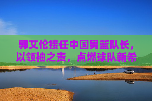郭艾伦接任中国男篮队长，以领袖之责，点燃球队新希望，郭艾伦接任中国男篮队长，领袖担责点燃新希望